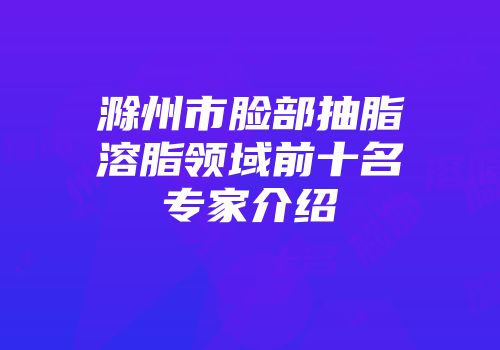 滁州市脸部抽脂溶脂领域前十名专家介绍