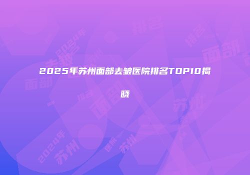 2025年苏州面部去皱医院排名TOP10揭晓