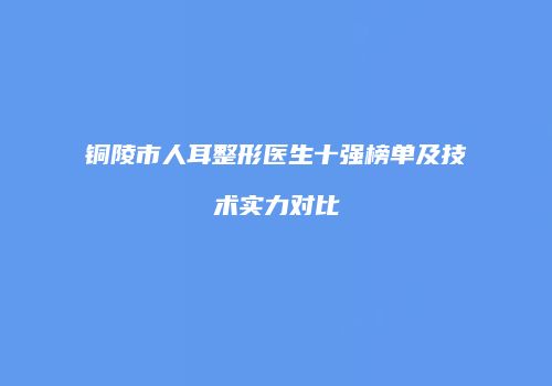 铜陵市人耳整形医生十强榜单及技术实力对比
