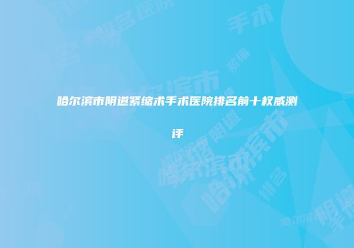 哈尔滨市阴道紧缩术手术医院排名前十权威测评
