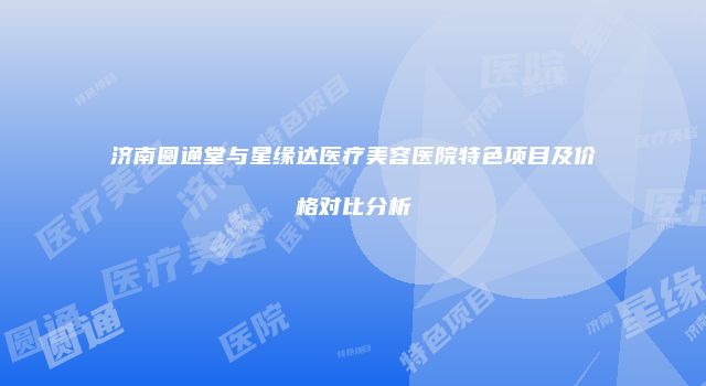 济南圆通堂与星缘达医疗美容医院特色项目及价格对比分析