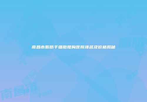 南昌市脂肪干细胞隆胸医院排名及价格揭秘