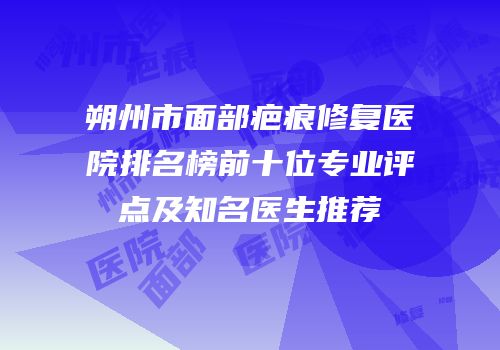 朔州市面部疤痕修复医院排名榜前十位专业评点及知名医生推荐