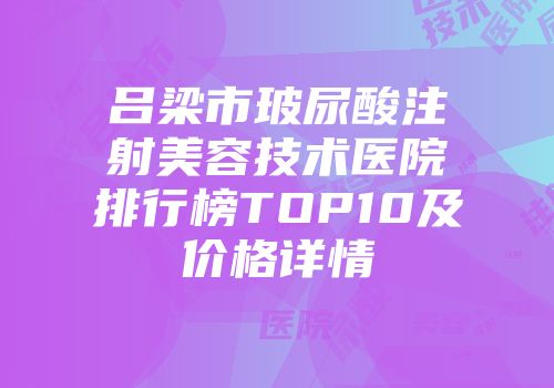 吕梁市玻尿酸注射美容技术医院排行榜TOP10及价格详情