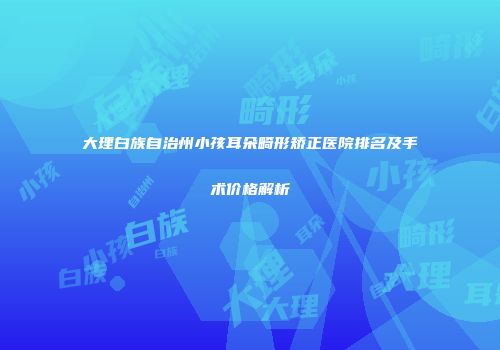 大理白族自治州小孩耳朵畸形矫正医院排名及手术价格解析