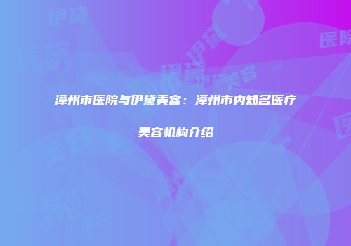 漳州市医院与伊黛美容：漳州市内知名医疗美容机构介绍