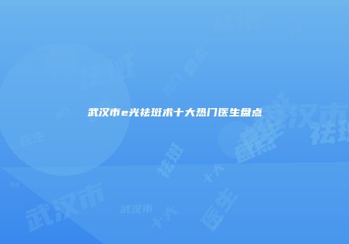 武汉市e光祛斑术十大热门医生盘点