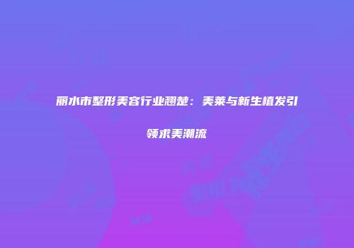 丽水市整形美容行业翘楚：美莱与新生植发引领求美潮流
