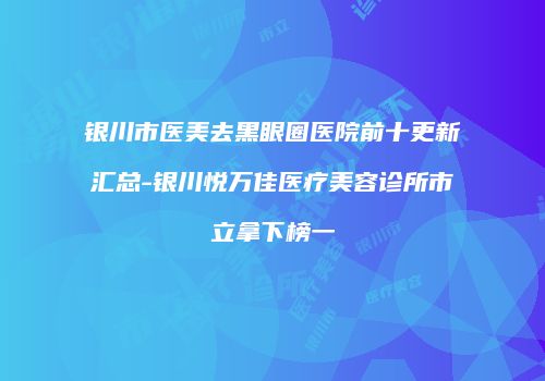 银川市医美去黑眼圈医院前十更新汇总-银川悦万佳医疗美容诊所市立拿下榜一