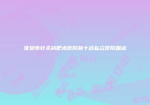 淮安市针灸减肥术医院前十名私立医院盘点