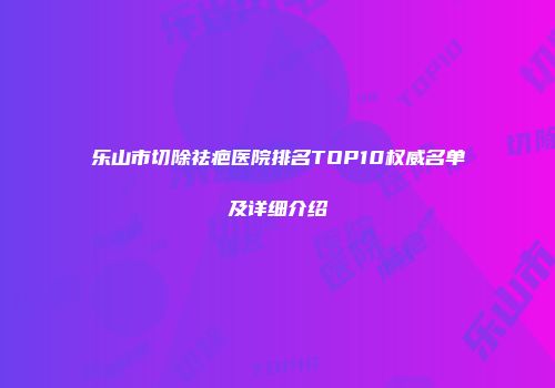乐山市切除祛疤医院排名TOP10权威名单及详细介绍