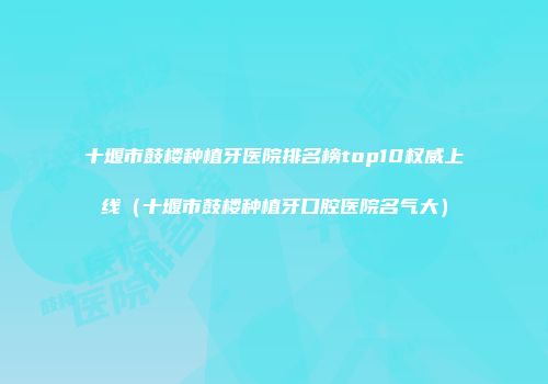 十堰市鼓楼种植牙医院排名榜top10权威上线（十堰市鼓楼种植牙口腔医院名气大）