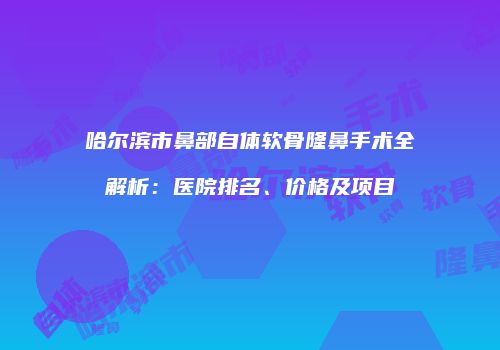 哈尔滨市鼻部自体软骨隆鼻手术全解析：医院排名、价格及项目