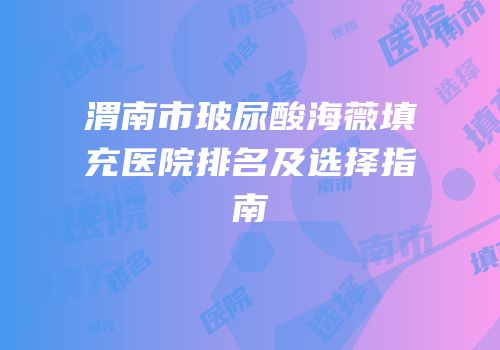 渭南市玻尿酸海薇填充医院排名及选择指南