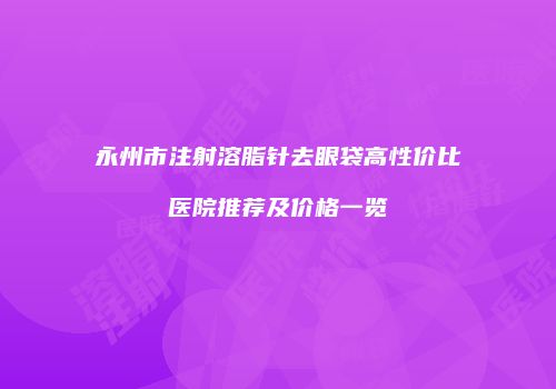 永州市注射溶脂针去眼袋高性价比医院推荐及价格一览