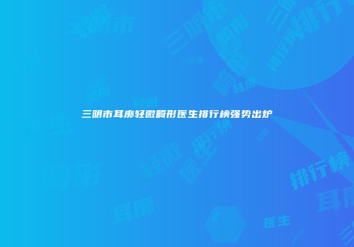 三明市耳廓轻微畸形医生排行榜强势出炉