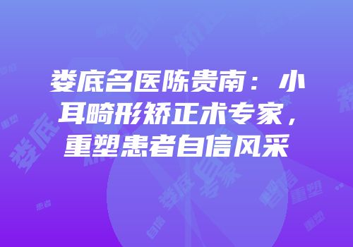娄底名医陈贵南：小耳畸形矫正术专家，重塑患者自信风采