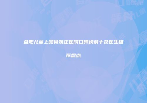 合肥儿童上颌骨矫正医院口碑榜前十及医生推荐盘点