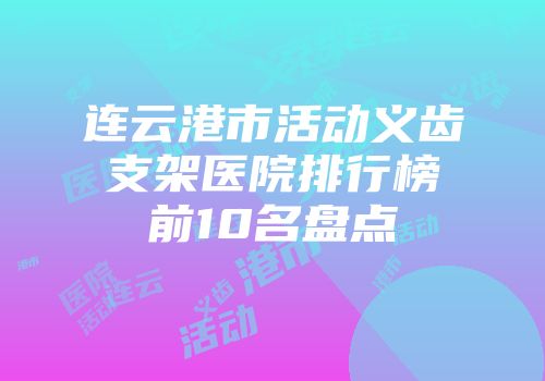 连云港市活动义齿支架医院排行榜前10名盘点