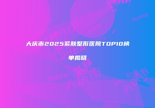 大庆市2025紧肤整形医院TOP10榜单揭晓