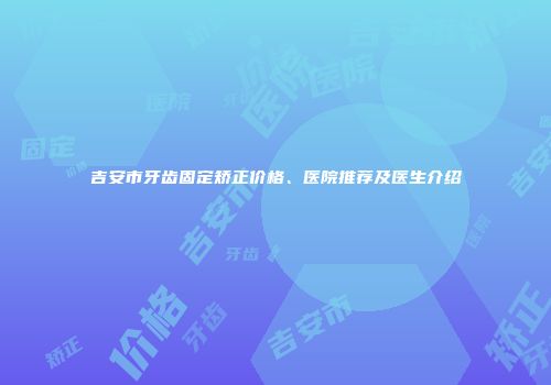 吉安市牙齿固定矫正价格、医院推荐及医生介绍
