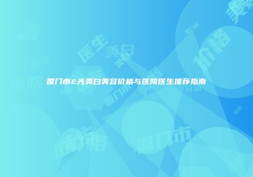 厦门市E光美白美容价格与医院医生推荐指南