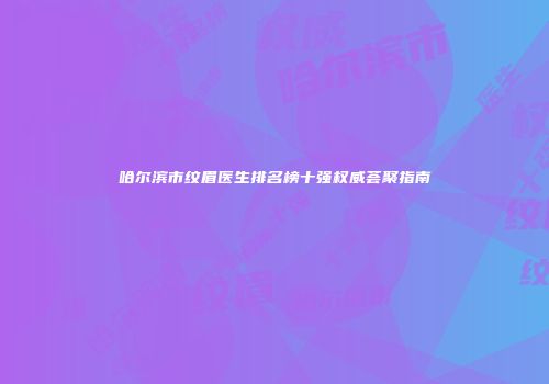 哈尔滨市纹眉医生排名榜十强权威荟聚指南