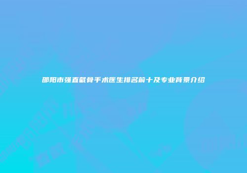 邵阳市强直截骨手术医生排名前十及专业背景介绍