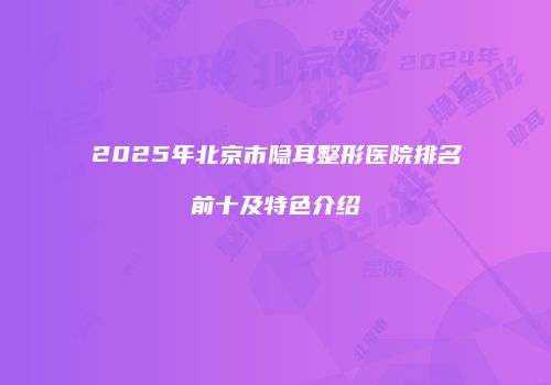 2025年北京市隐耳整形医院排名前十及特色介绍