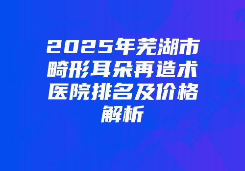 2025年芜湖市畸形耳朵再造术医院排名及价格解析