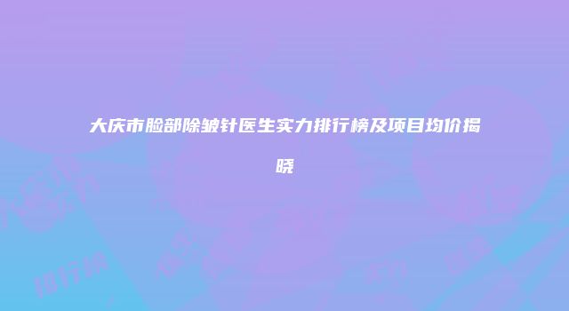 大庆市脸部除皱针医生实力排行榜及项目均价揭晓