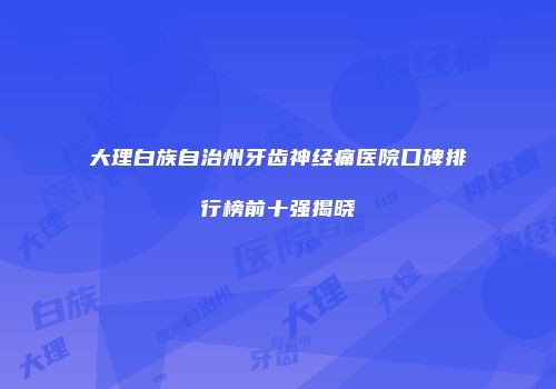 大理白族自治州牙齿神经痛医院口碑排行榜前十强揭晓