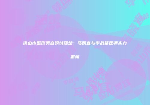 佛山市整形美容领域翘楚：马晓宜与李战强医师实力解析