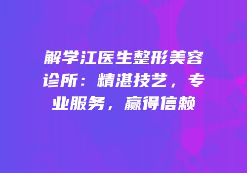 解学江医生整形美容诊所：精湛技艺，专业服务，赢得信赖
