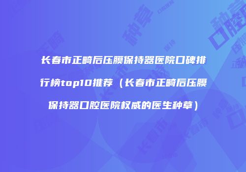 长春市正畸后压膜保持器医院口碑排行榜top10推荐（长春市正畸后压膜保持器口腔医院权威的医生种草）