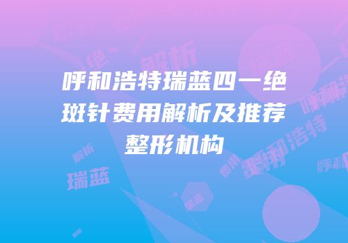 呼和浩特瑞蓝四一绝斑针费用解析及推荐整形机构