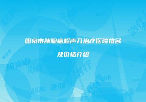 阳泉市胰腺癌超声刀治疗医院排名及价格介绍