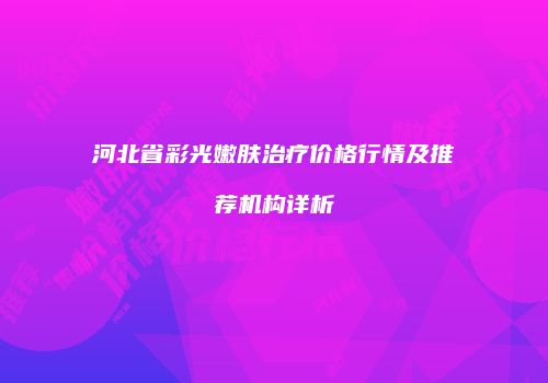河北省彩光嫩肤治疗价格行情及推荐机构详析