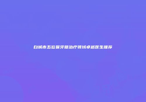 白城市五位保牙髓治疗领域卓越医生推荐