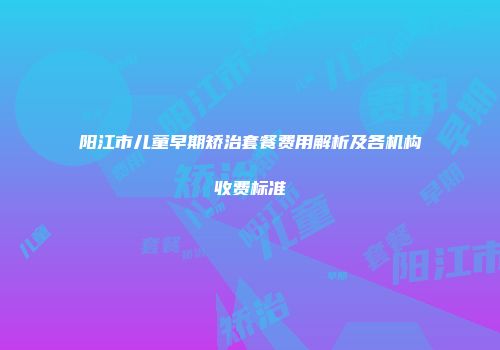 阳江市儿童早期矫治套餐费用解析及各机构收费标准