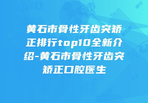 黄石市骨性牙齿突矫正排行top10全新介绍-黄石市骨性牙齿突矫正口腔医生