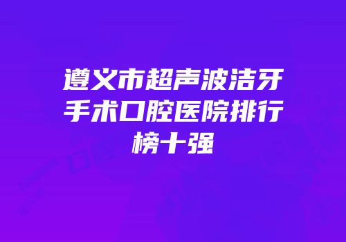 遵义市超声波洁牙手术口腔医院排行榜十强