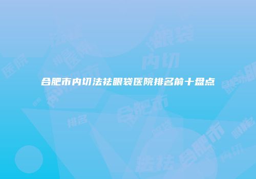 合肥市内切法祛眼袋医院排名前十盘点