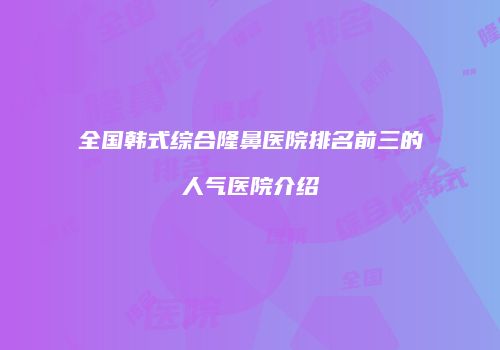 全国韩式综合隆鼻医院排名前三的人气医院介绍