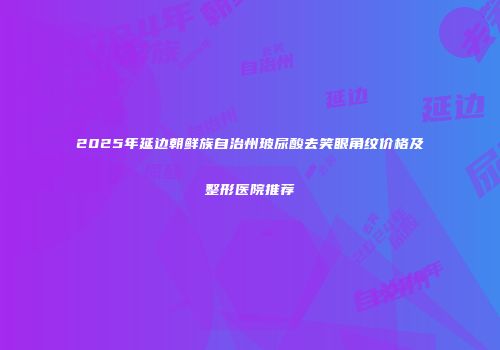 2025年延边朝鲜族自治州玻尿酸去笑眼角纹价格及整形医院推荐