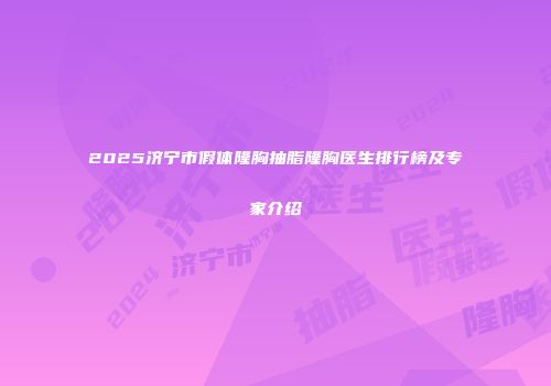 2025济宁市假体隆胸抽脂隆胸医生排行榜及专家介绍