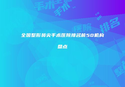 全国整形鼻尖手术医院排名前50机构盘点