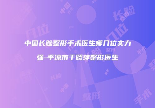 中国长脸整形手术医生哪几位实力强-平凉市于晓萍整形医生