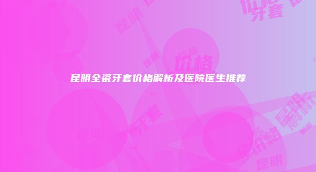 昆明全瓷牙套价格解析及医院医生推荐