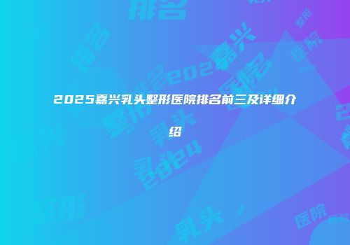 2025嘉兴乳头整形医院排名前三及详细介绍